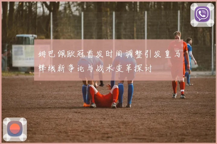 姆巴佩欧冠首发时间调整引发皇马锋线新争论与战术变革探讨