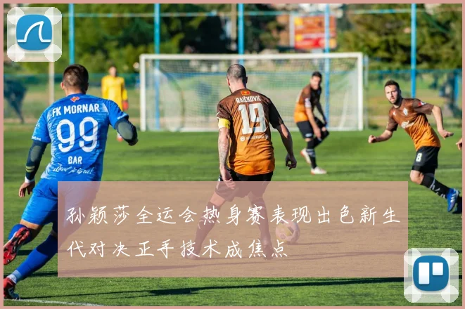 孙颖莎全运会热身赛表现出色新生代对决正手技术成焦点