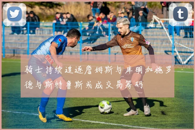 骑士持续追逐詹姆斯与库明加施罗德与斯特鲁斯或成交易筹码