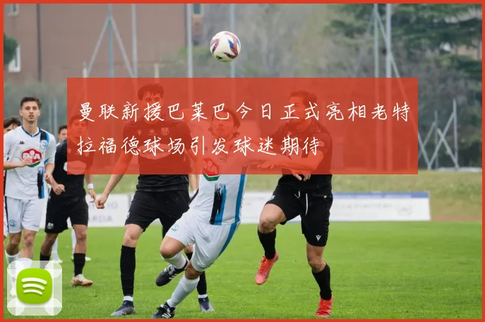 曼联新援巴莱巴今日正式亮相老特拉福德球场引发球迷期待