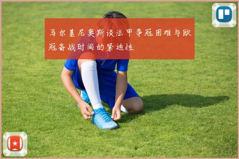 马尔基尼奥斯谈法甲争冠困难与欧冠备战时间的紧迫性