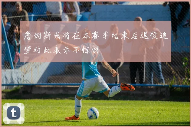 詹姆斯或将在本赛季结束后退役追梦对此表示不惊讶
