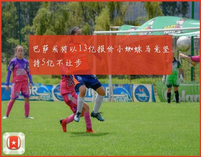 巴萨或将以13亿报价小蜘蛛马竞坚持5亿不让步
