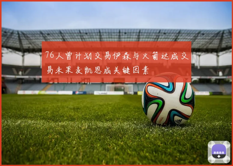 76人曾计划交易伊森与火箭达成交易未果麦凯恩成关键因素