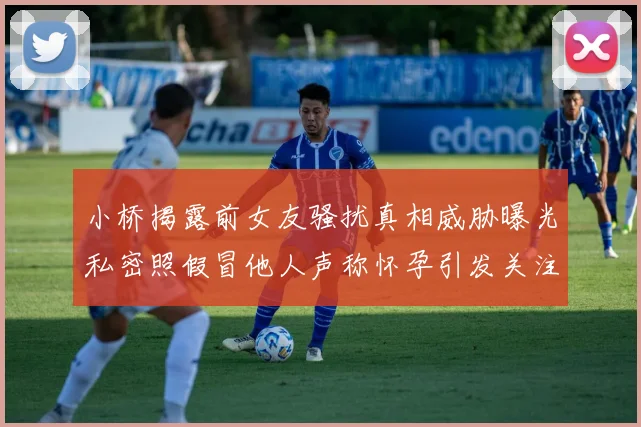 小桥揭露前女友骚扰真相威胁曝光私密照假冒他人声称怀孕引发关注