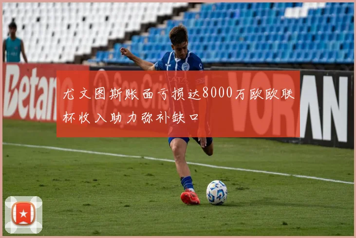 尤文图斯账面亏损达8000万欧欧联杯收入助力弥补缺口