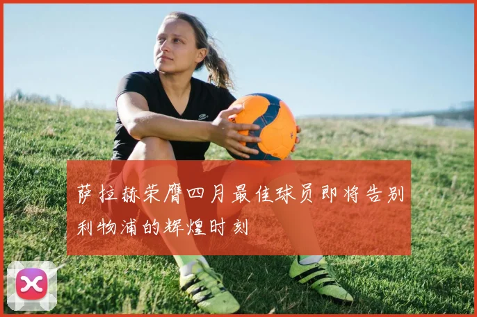 萨拉赫荣膺四月最佳球员即将告别利物浦的辉煌时刻