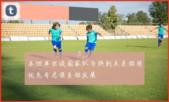 本坦库尔谈国家队与热刺关系称将优先考虑俱乐部发展