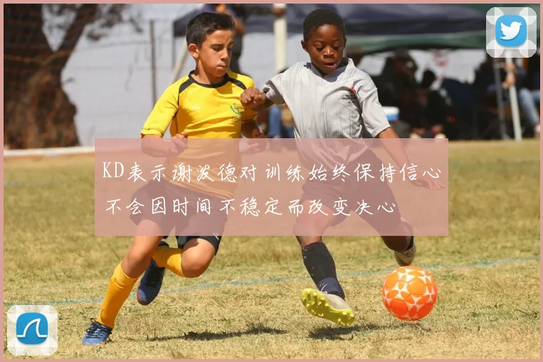 KD表示谢泼德对训练始终保持信心不会因时间不稳定而改变决心
