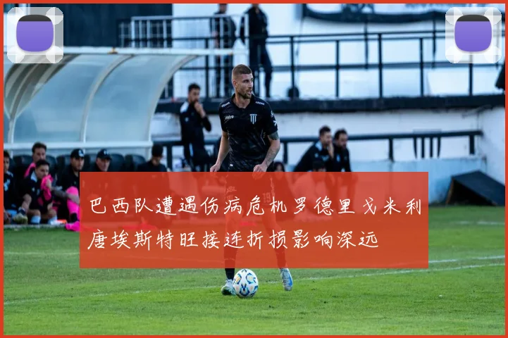 巴西队遭遇伤病危机罗德里戈米利唐埃斯特旺接连折损影响深远