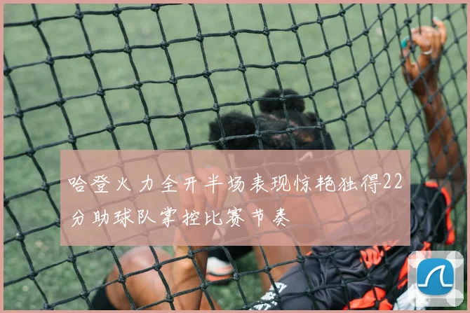 哈登火力全开半场表现惊艳独得22分助球队掌控比赛节奏